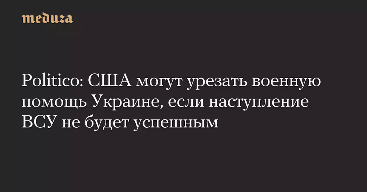 Politico: США могут урезать военную помощь Украине, если наступление ВСУ не будет успешным — Meduza