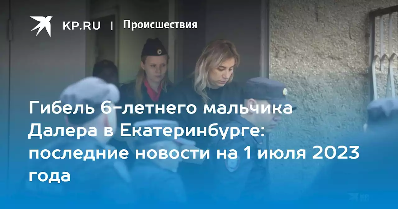 Гибель 6-летнего мальчика Далера Бобиева в Екатеринбурге: последние новости на 1 июля 2023 года