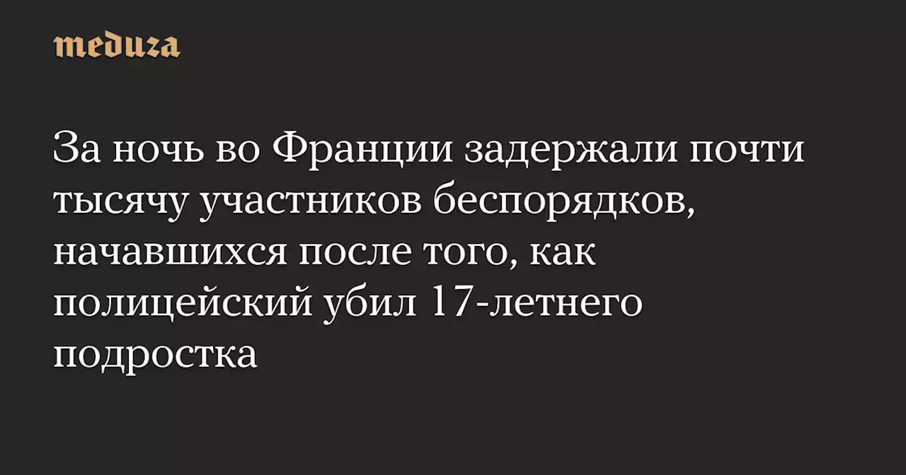 За ночь во Франции задержали почти тысячу участников беспорядков, начавшихся после того, как полицейский убил 17-летнего подростка — Meduza