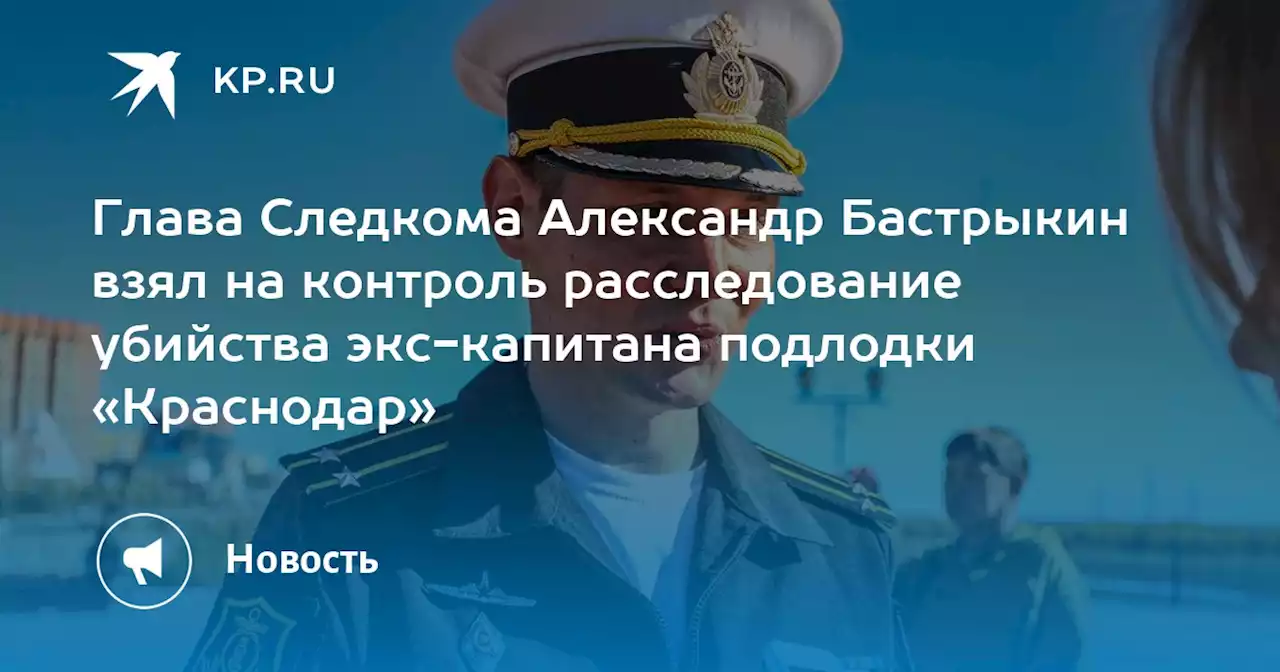 Глава Следкома Александр Бастрыкин взял на контроль расследование убийства экс-капитана подлодки «Краснодар»