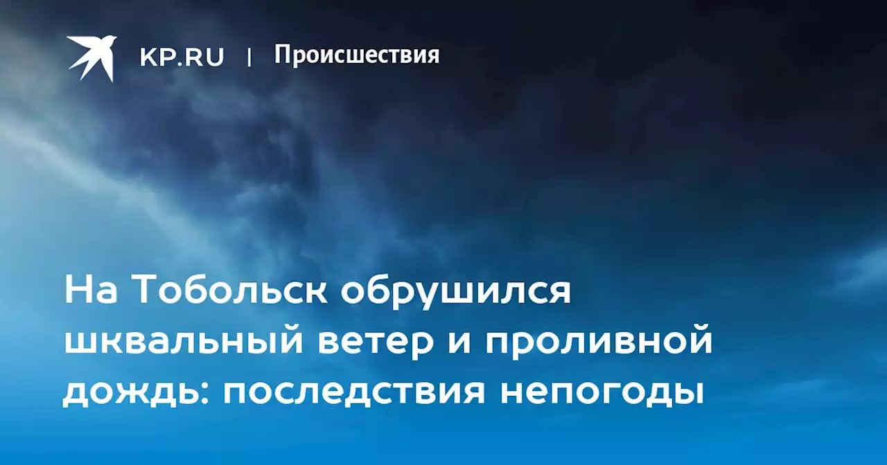 На Тобольск обрушился шквальный ветер и проливной дождь: последствия непогоды