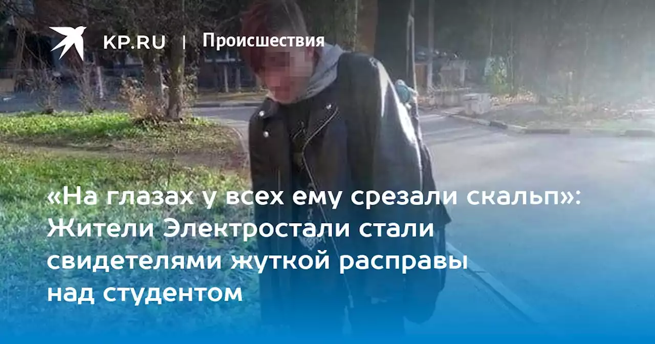 «На глазах у всех ему срезали скальп»: Жители Электростали стали свидетелями жуткой расправы над студентом