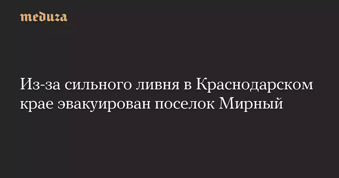 Из-за сильного ливня в Краснодарском крае эвакуирован поселок Мирный — Meduza