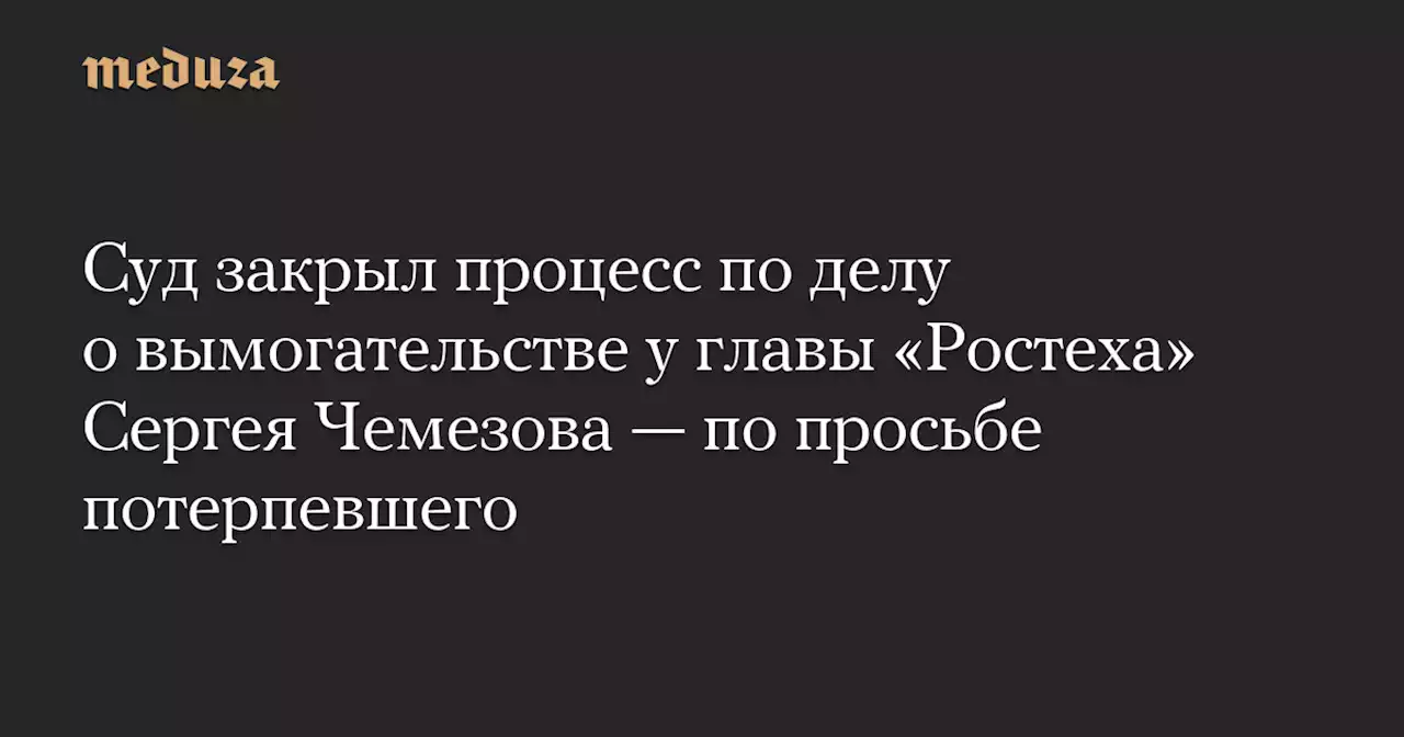 Суд закрыл процесс по делу о вымогательстве у главы «Ростеха» Сергея Чемезова — по просьбе потерпевшего — Meduza