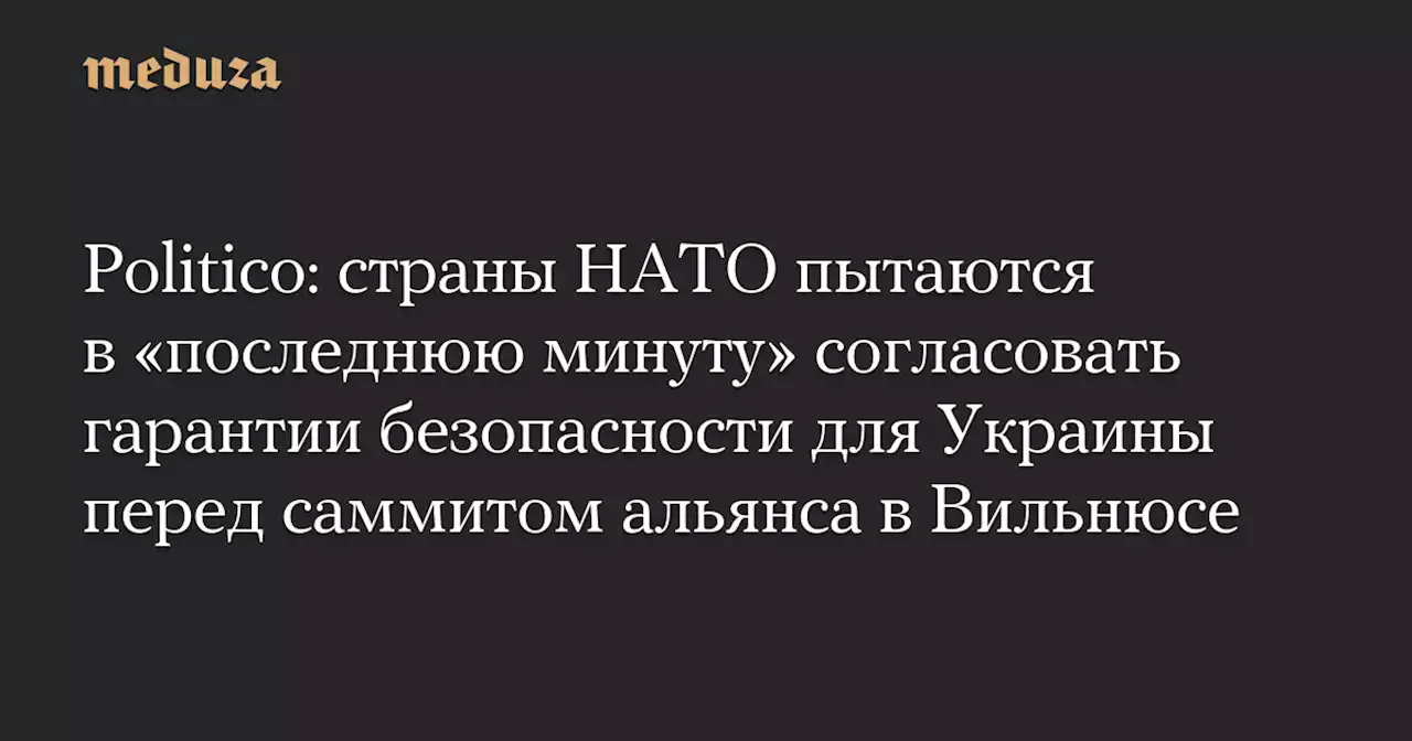 Politico: страны НАТО пытаются в «последнюю минуту» согласовать гарантии безопасности для Украины перед саммитом альянса в Вильнюсе — Meduza