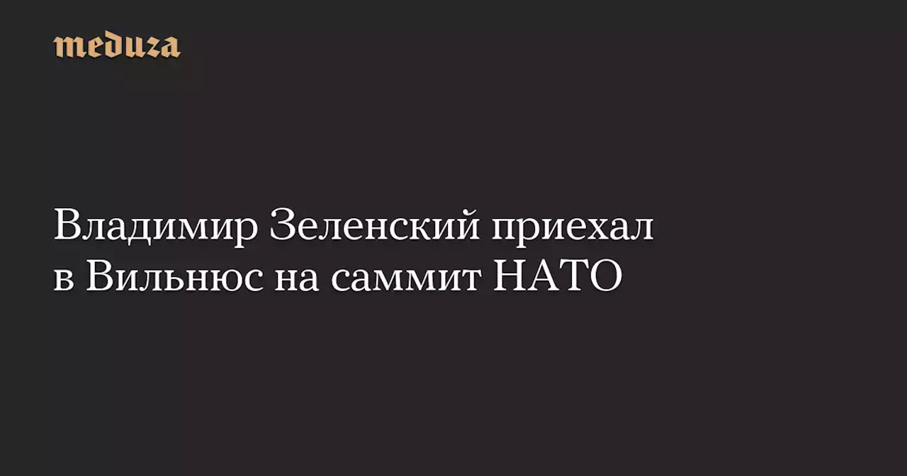 Владимир Зеленский приехал в Вильнюс на саммит НАТО — Meduza