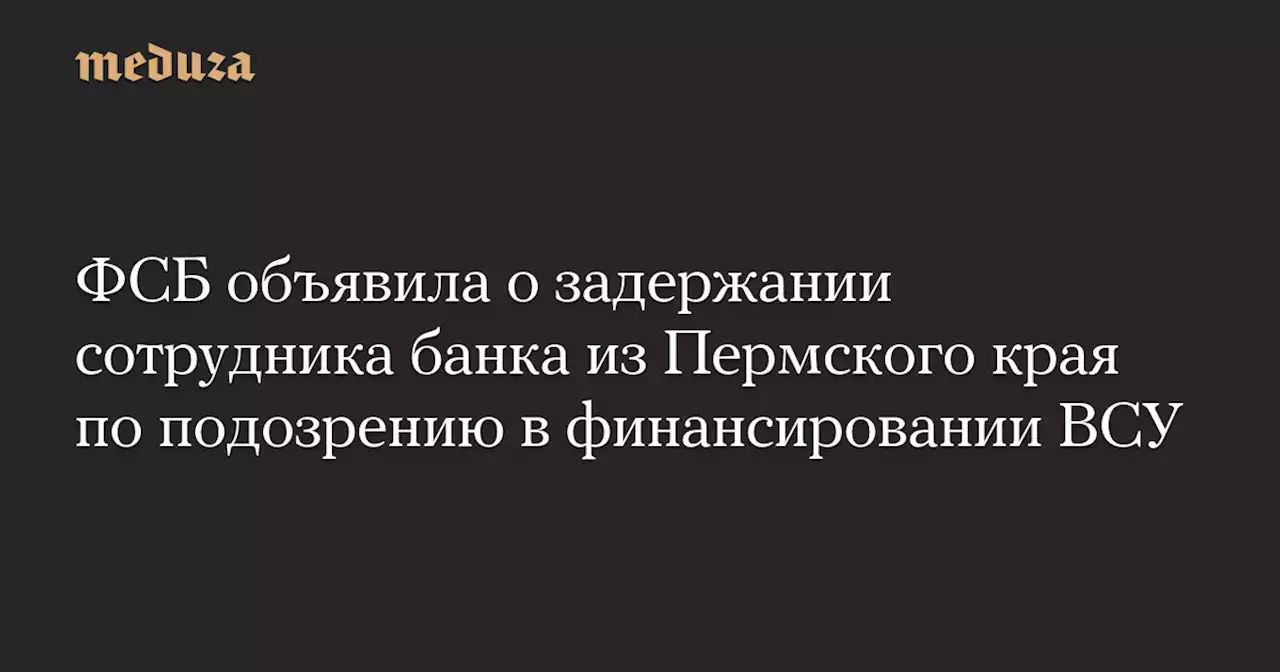 ФСБ объявила о задержании сотрудника банка из Пермского края по подозрению в финансировании ВСУ — Meduza