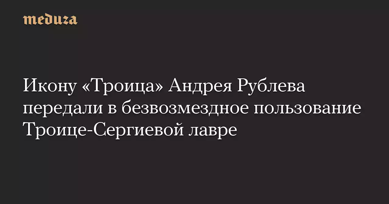 Икону «Троица» Андрея Рублева передали в безвозмездное пользование Троице-Сергиевой лавре — Meduza