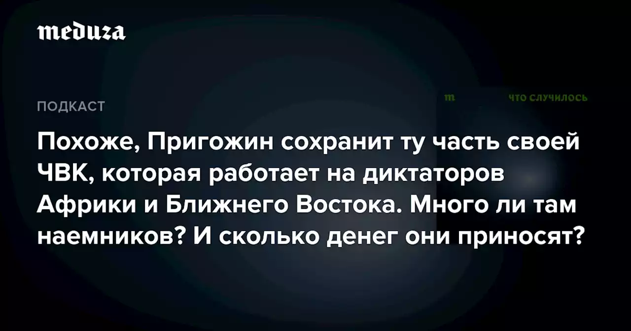 Похоже, Пригожин сохранит ту часть своей ЧВК, которая работает на диктаторов Африки и Ближнего Востока. Много ли там наемников? И сколько денег они приносят? — Meduza