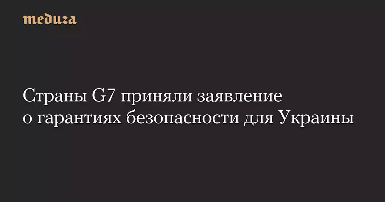 Страны G7 приняли заявление о гарантиях безопасности для Украины — Meduza