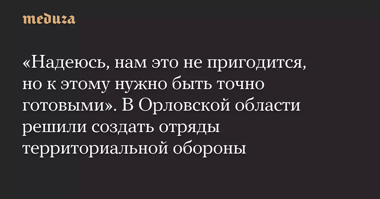 «Надеюсь, нам это не пригодится, но к этому нужно быть точно готовыми». В Орловской области решили создать отряды территориальной обороны — Meduza