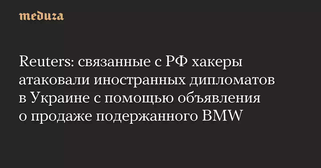 Reuters: связанные с РФ хакеры атаковали иностранных дипломатов в Украине с помощью объявления о продаже подержанного BMW — Meduza