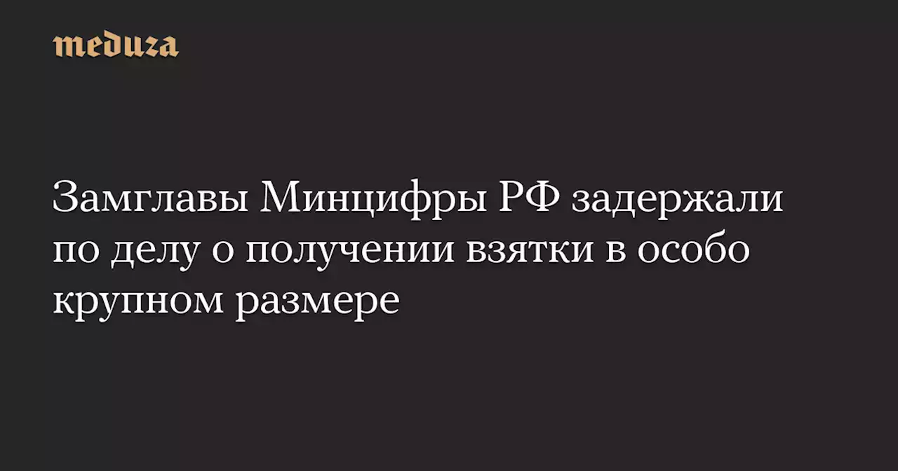 Замглавы Минцифры РФ задержали по делу о получении взятки в особо крупном размере — Meduza