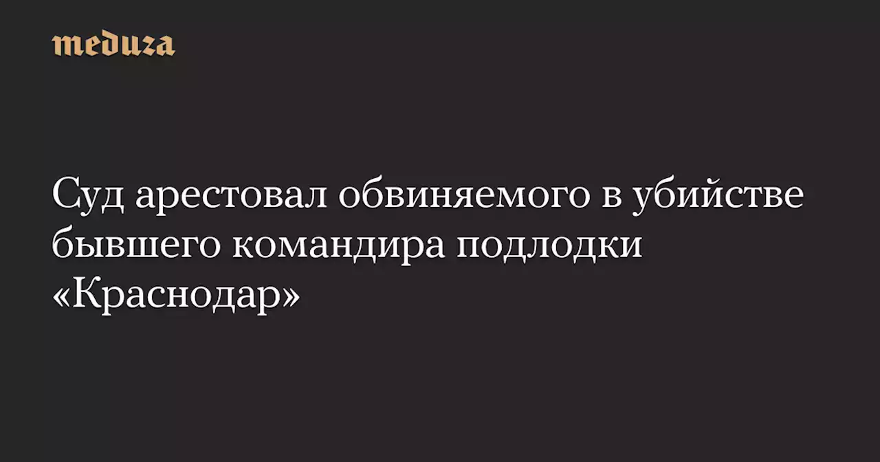 Суд арестовал обвиняемого в убийстве бывшего командира подлодки «Краснодар» — Meduza