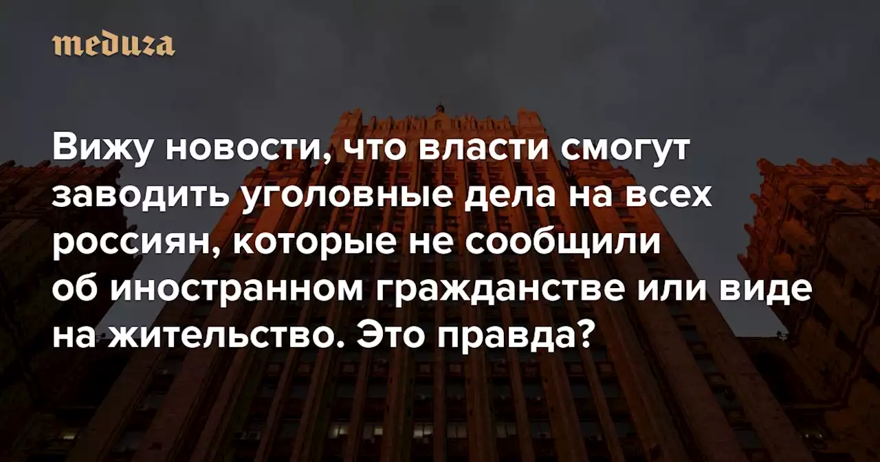 Вижу новости, что власти смогут заводить уголовные дела на всех россиян, которые не сообщили об иностранном гражданстве или виде на жительство. Это правда? — Meduza