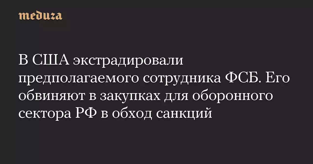 В США экстрадировали предполагаемого сотрудника ФСБ. Его обвиняют в закупках для оборонного сектора РФ в обход санкций — Meduza