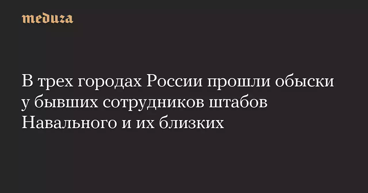 В трех городах России прошли обыски у бывших сотрудников штабов Навального и их близких — Meduza