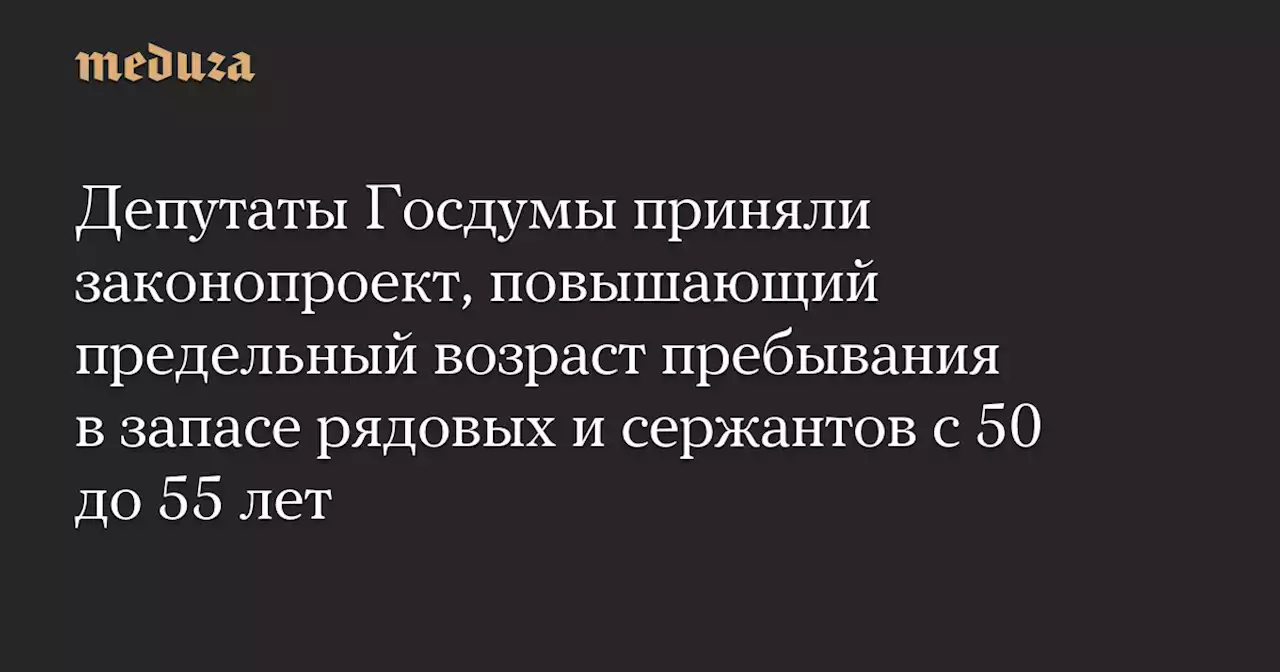 Депутаты Госдумы приняли законопроект, повышающий предельный возраст пребывания в запасе рядовых и сержантов с 50 до 55 лет — Meduza