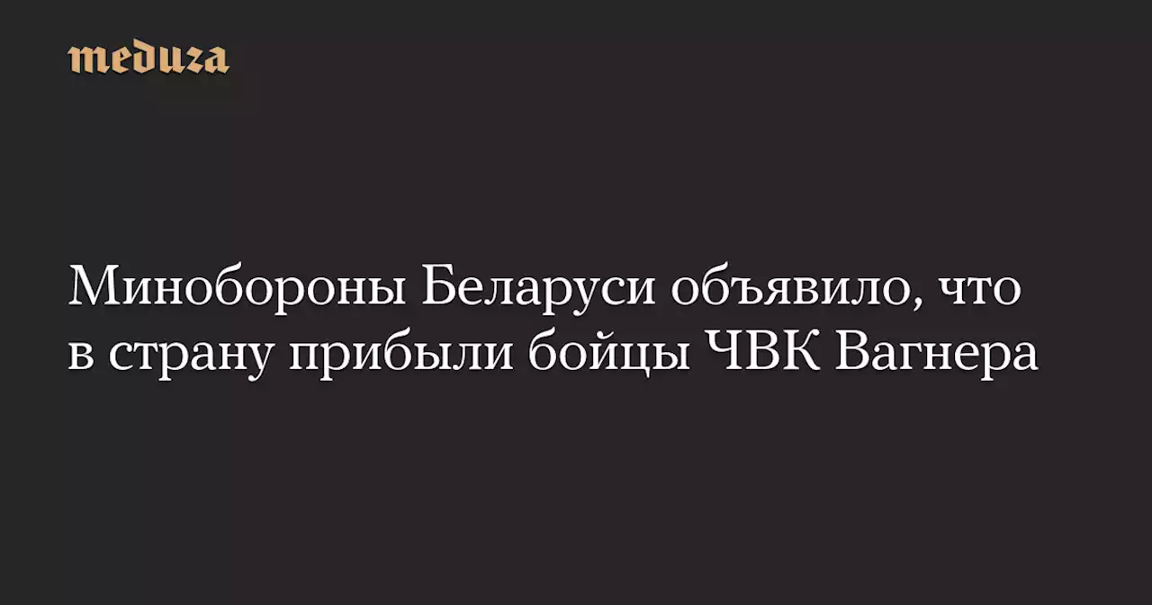 Минобороны Беларуси объявило, что в страну прибыли бойцы ЧВК Вагнера — Meduza