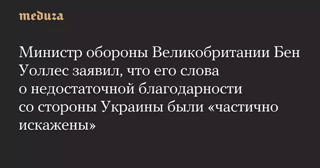 Министр обороны Великобритании Бен Уоллес заявил, что его слова о недостаточной благодарности со стороны Украины были «частично искажены» — Meduza