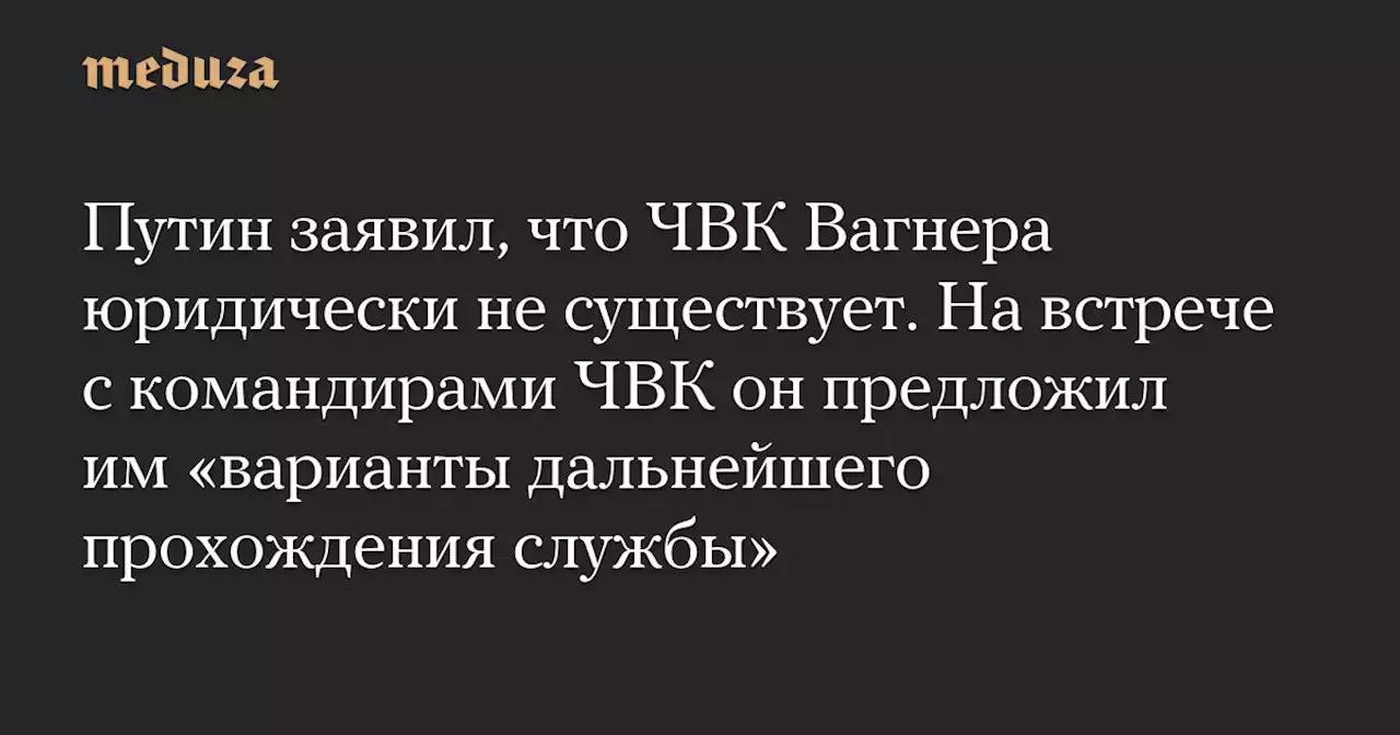 Путин заявил, что ЧВК Вагнера юридически не существует. На встрече с командирами ЧВК он предложил им «варианты дальнейшего прохождения службы» — Meduza