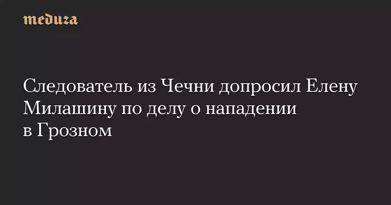 Следователь из Чечни допросил Елену Милашину по делу о нападении в Грозном — Meduza