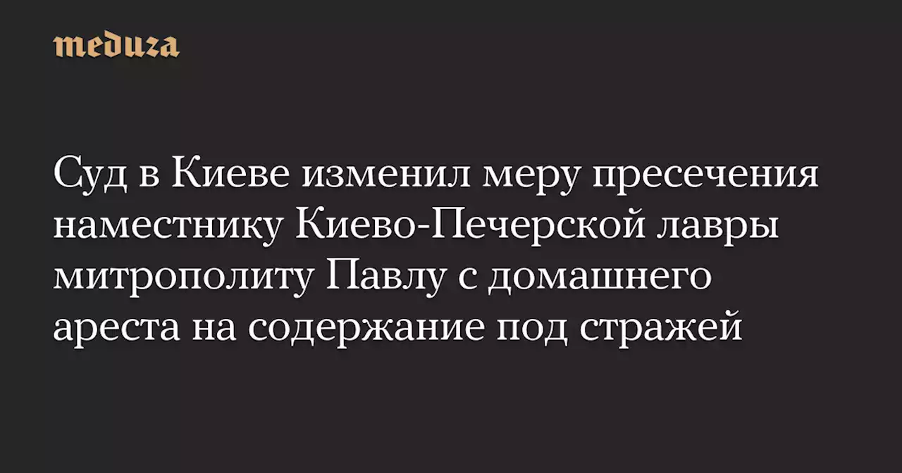 Суд в Киеве изменил меру пресечения наместнику Киево-Печерской лавры митрополиту Павлу с домашнего ареста на содержание под стражей — Meduza