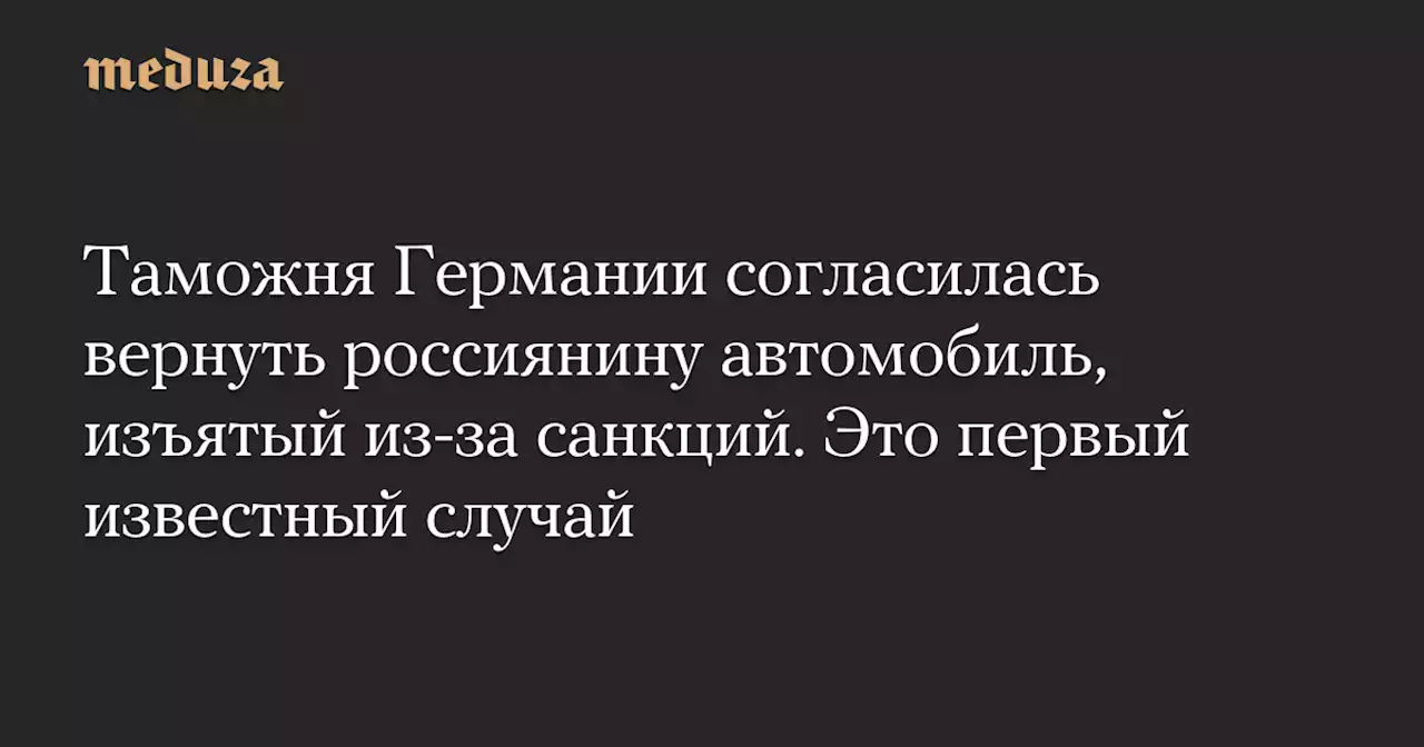 Таможня Германии согласилась вернуть россиянину автомобиль, изъятый из-за санкций. Это первый известный случай — Meduza