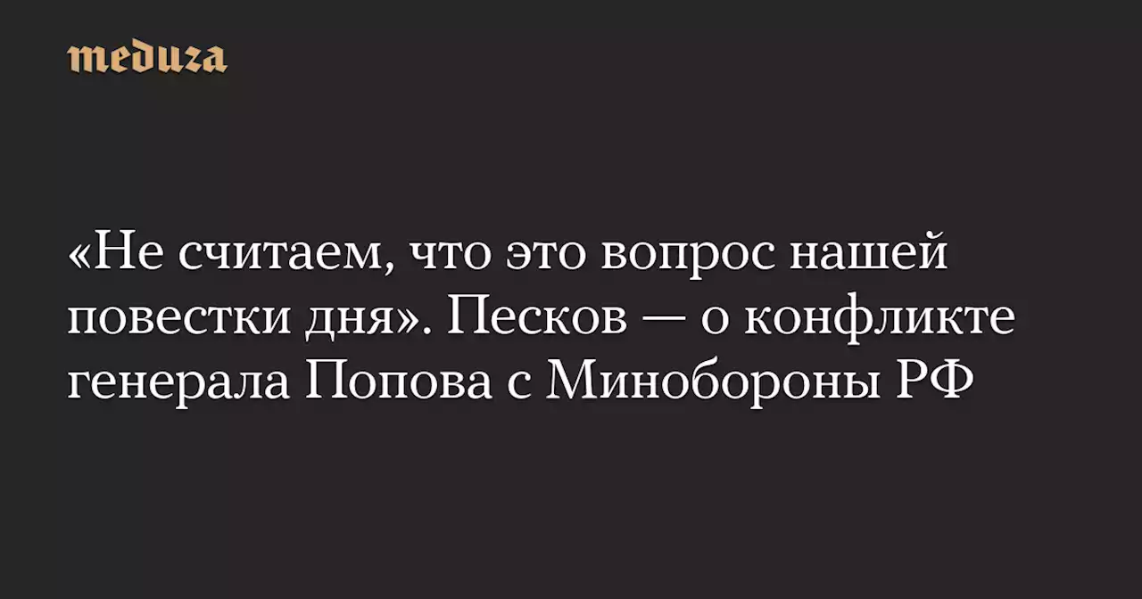 «Не считаем, что это вопрос нашей повестки дня». Песков — о конфликте генерала Попова с Минобороны РФ — Meduza