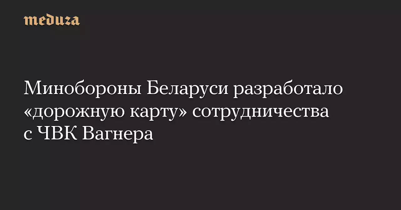 Минобороны Беларуси разработало «дорожную карту» сотрудничества с ЧВК Вагнера — Meduza