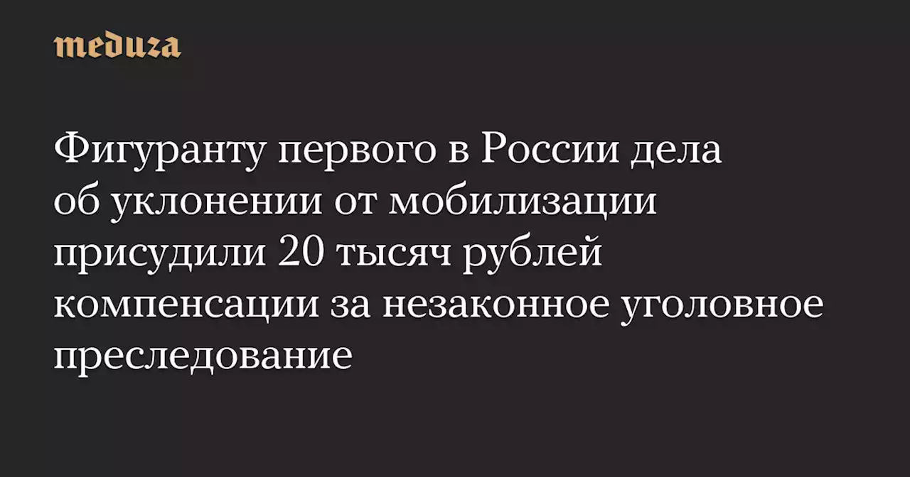 Фигуранту первого в России дела об уклонении от мобилизации присудили 20 тысяч рублей компенсации за незаконное уголовное преследование — Meduza