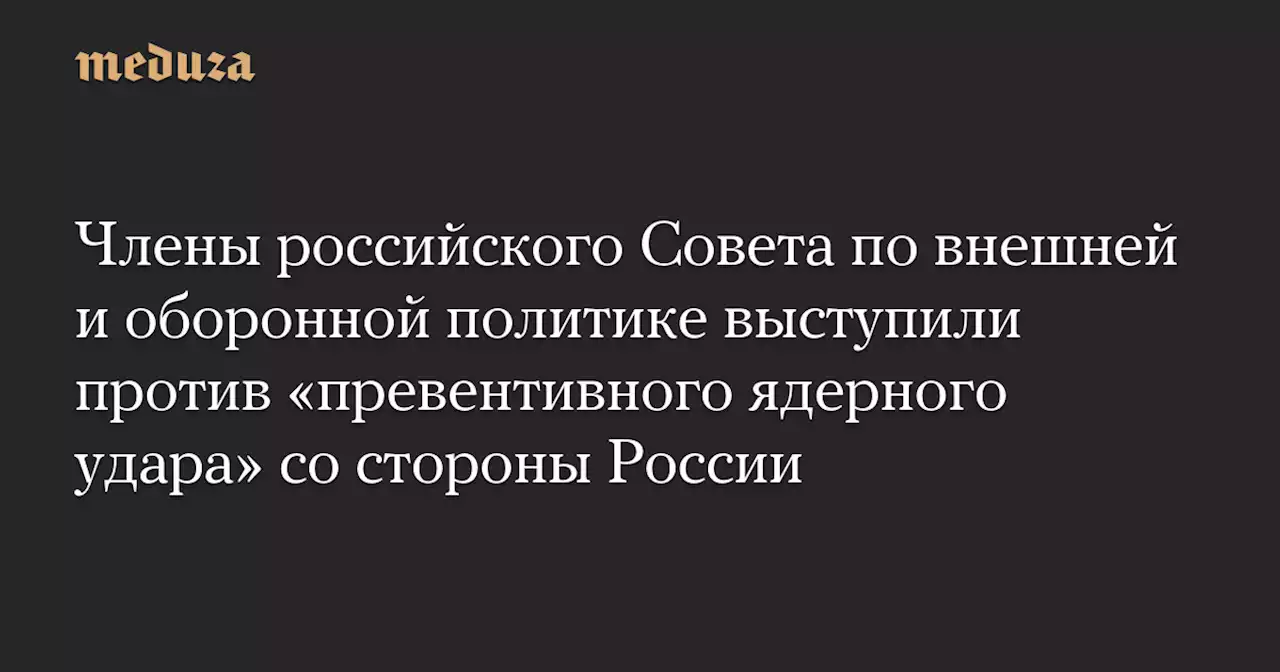 Члены российского Совета по внешней и оборонной политике выступили против «превентивного ядерного удара» со стороны России — Meduza