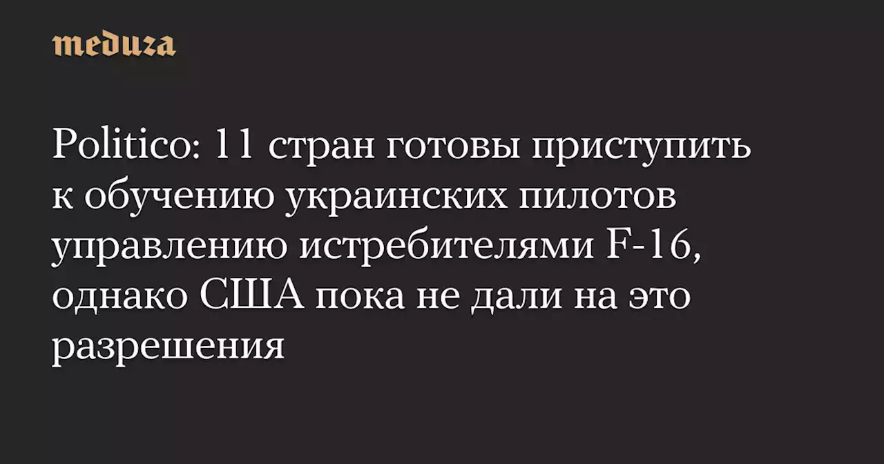 Politico: 11 стран готовы приступить к обучению украинских пилотов управлению истребителями F-16, однако США пока не дали на это разрешения — Meduza