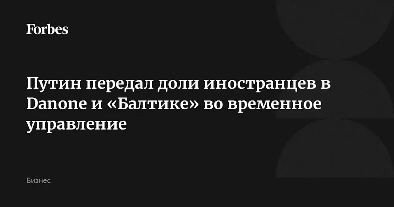 Путин передал доли иностранцев в Danone и «Балтике» во временное управление