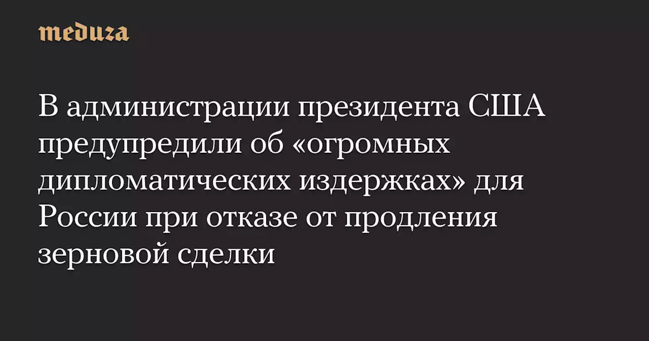 В администрации президента США предупредили об «огромных дипломатических издержках» для России при отказе от продления зерновой сделки — Meduza