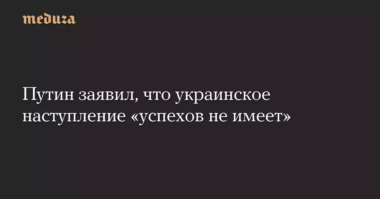 Путин заявил, что украинское наступление «успехов не имеет» — Meduza