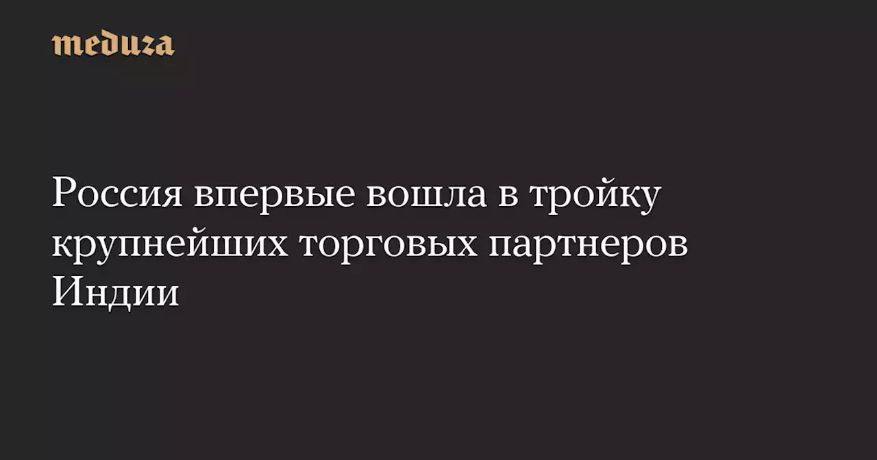 Россия впервые вошла в тройку крупнейших торговых партнеров Индии — Meduza