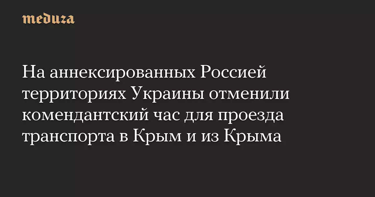 На аннексированных Россией территориях Украины отменили комендантский час для проезда транспорта в Крым и из Крыма — Meduza