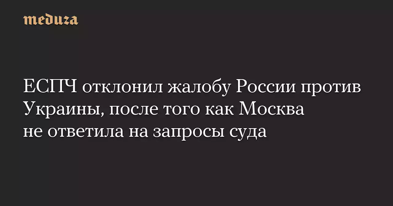 ЕСПЧ отклонил жалобу России против Украины, после того как Москва не ответила на запросы суда — Meduza