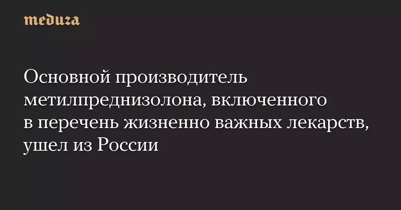 Основной производитель метилпреднизолона, включенного в перечень жизненно важных лекарств, ушел из России — Meduza