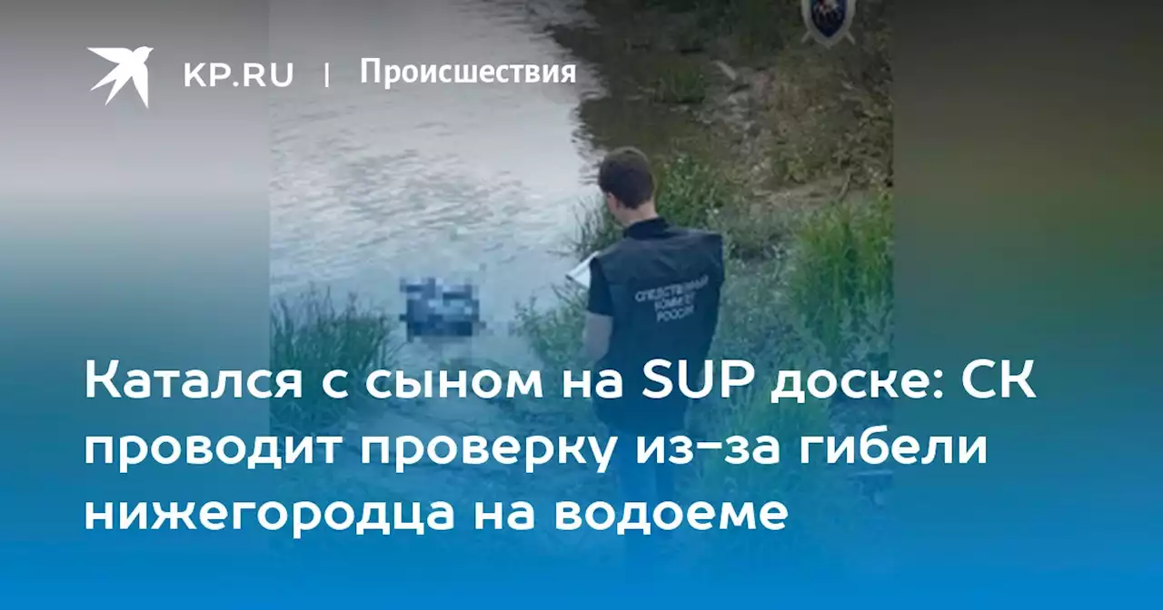 Катался с сыном на SUP доске: СК проводит проверку из-за гибели нижегородца на водоеме