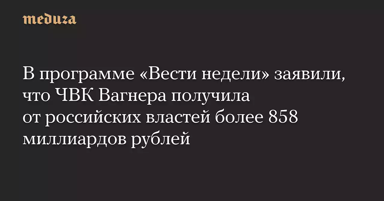 В программе «Вести недели» заявили, что ЧВК Вагнера получила от российских властей более 858 миллиардов рублей — Meduza