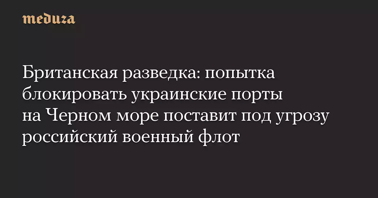 Британская разведка: попытка блокировать украинские порты на Черном море поставит под угрозу российский военный флот — Meduza