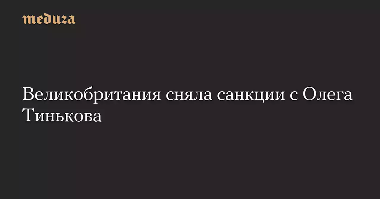 Великобритания сняла санкции с Олега Тинькова — Meduza