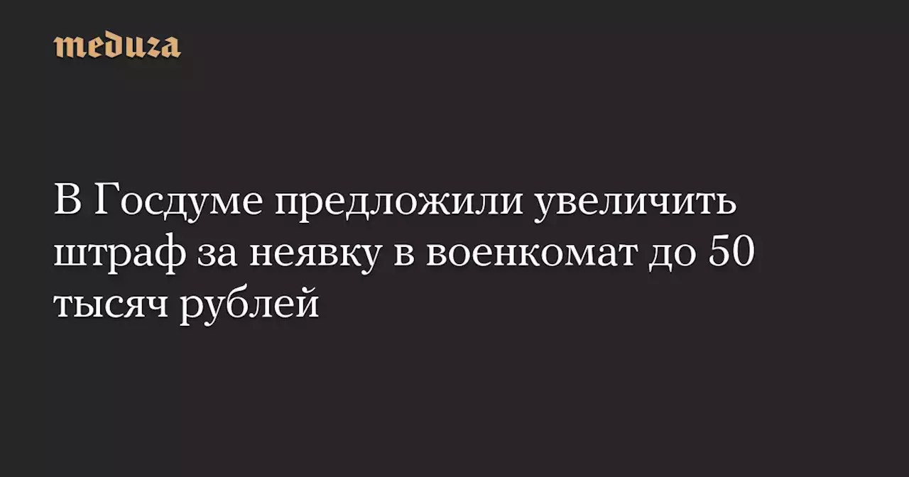 В Госдуме предложили увеличить штраф за неявку в военкомат до 50 тысяч рублей — Meduza