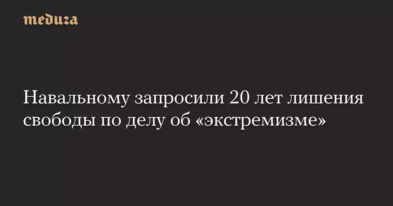 Навальному запросили 20 лет лишения свободы по делу об «экстремизме» — Meduza