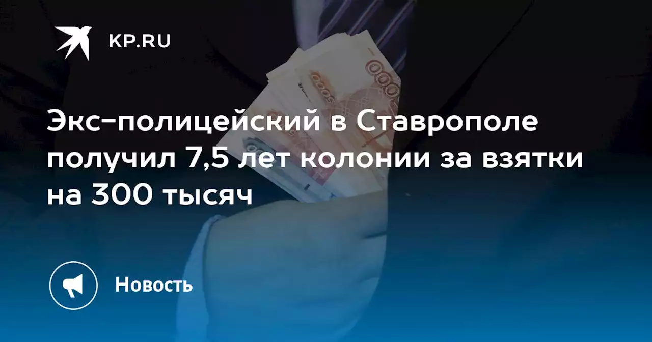 Экс-полицейский в Ставрополе получил 7,5 лет колонии за взятки на 300 тысяч