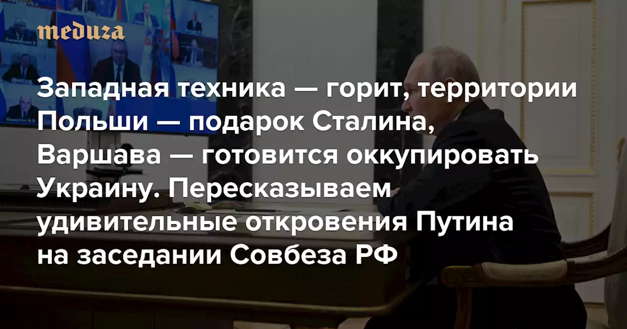 Западная техника — горит, территории Польши — подарок Сталина, Варшава — готовится оккупировать Украину Пересказываем удивительные откровения Путина на заседании Совбеза РФ — Meduza