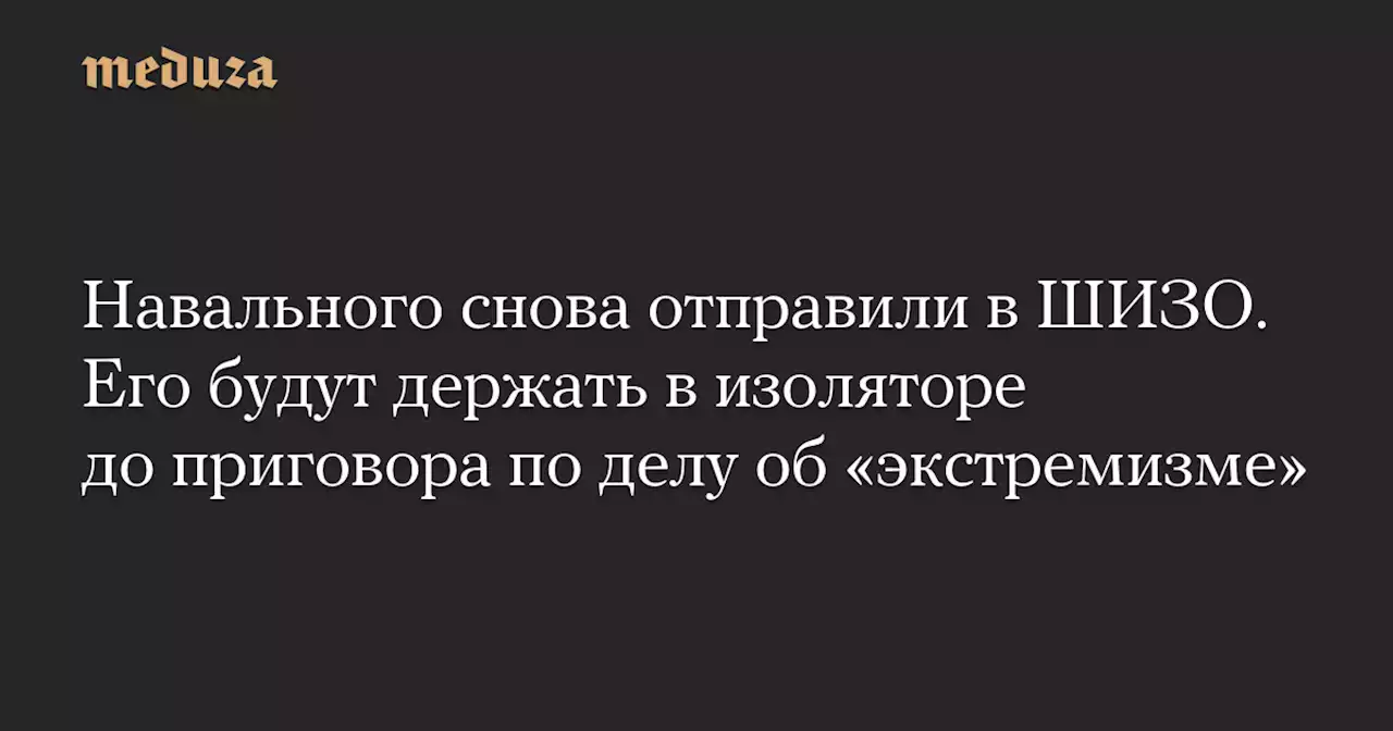 Навального снова отправили в ШИЗО. Его будут держать в изоляторе до приговора по делу об «экстремизме» — Meduza