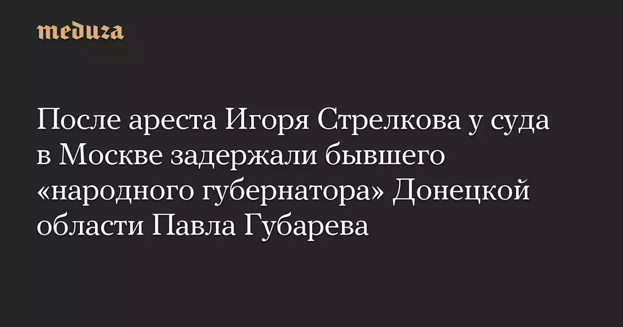 После ареста Игоря Стрелкова у суда в Москве задержали бывшего «народного губернатора» Донецкой области Павла Губарева — Meduza